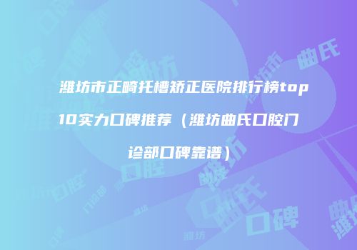 潍坊市正畸托槽矫正医院排行榜top10实力口碑推荐（潍坊曲氏口腔门诊部口碑靠谱）