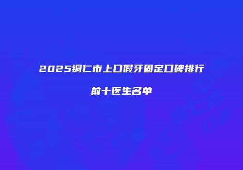 2025铜仁市上口假牙固定口碑排行前十医生名单