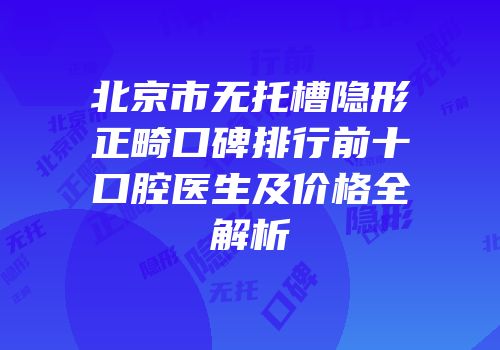 北京市无托槽隐形正畸口碑排行前十口腔医生及价格全解析