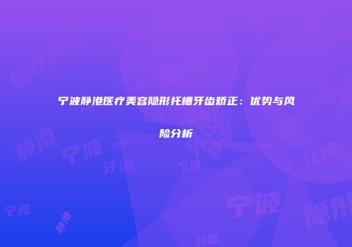 宁波静港医疗美容隐形托槽牙齿矫正：优势与风险分析