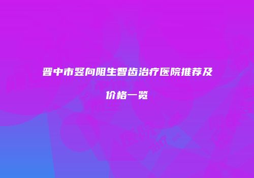 晋中市竖向阻生智齿治疗医院推荐及价格一览