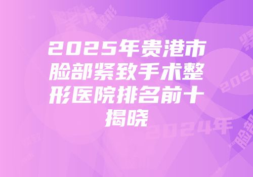 2025年贵港市脸部紧致手术整形医院排名前十揭晓