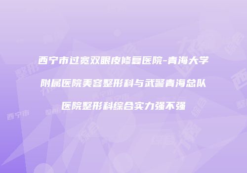 西宁市过宽双眼皮修复医院-青海大学附属医院美容整形科与武警青海总队医院整形科综合实力强不强