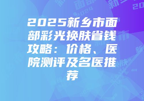 2025新乡市面部彩光换肤省钱攻略：价格、医院测评及名医推荐