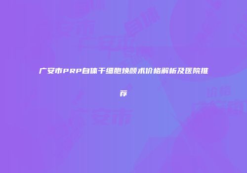 广安市PRP自体干细胞焕颜术价格解析及医院推荐