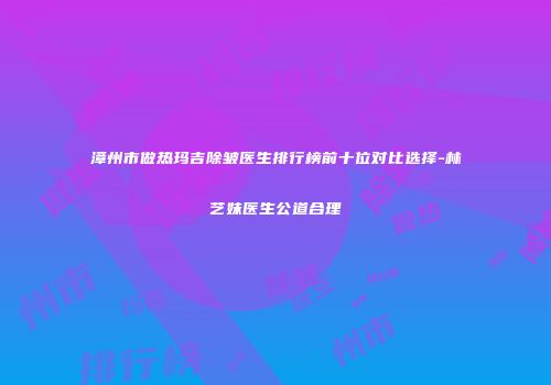 漳州市做热玛吉除皱医生排行榜前十位对比选择-林艺妹医生公道合理