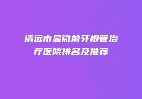 清远市显微前牙根管治疗医院排名及推荐