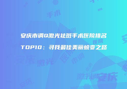 安庆市调Q激光祛斑手术医院排名TOP10：寻找最佳美丽蜕变之路