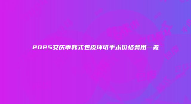 2025安庆市韩式包皮环切手术价格费用一览
