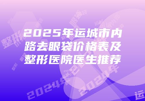 2025年运城市内路去眼袋价格表及整形医院医生推荐