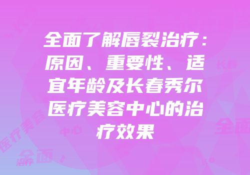 全面了解唇裂治疗：原因、重要性、适宜年龄及长春秀尔医疗美容中心的治疗效果