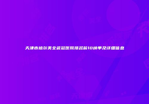 天津市植尔美全瓷冠医院排名前10榜单及详细信息