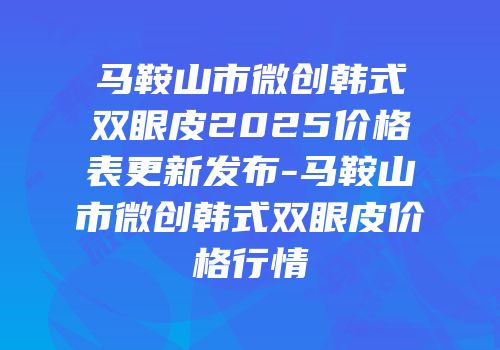 马鞍山市微创韩式双眼皮2025价格表更新发布-马鞍山市微创韩式双眼皮价格行情