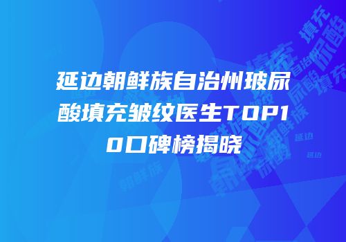 延边朝鲜族自治州玻尿酸填充皱纹医生TOP10口碑榜揭晓