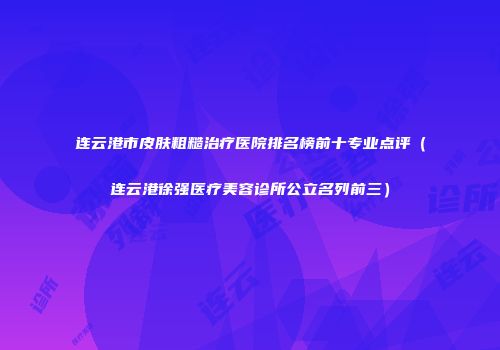 连云港市皮肤粗糙治疗医院排名榜前十专业点评（连云港徐强医疗美容诊所公立名列前三）