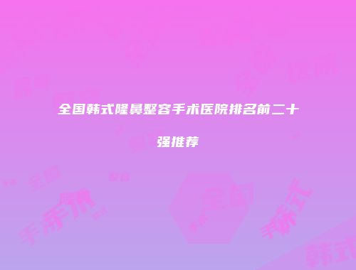 全国韩式隆鼻整容手术医院排名前二十强推荐