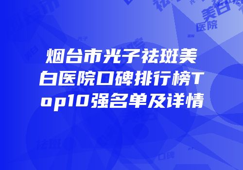 烟台市光子祛斑美白医院口碑排行榜Top10强名单及详情