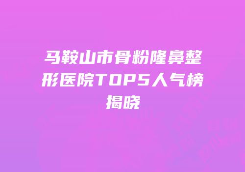马鞍山市骨粉隆鼻整形医院TOP5人气榜揭晓