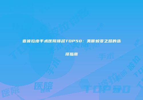 音波拉皮手术医院排名TOP50：美丽蜕变之路的选择指南
