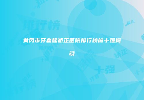 黄冈市牙套脸矫正医院排行榜前十强揭晓