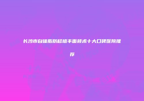 长沙市自体脂肪移植丰面颊术十大口碑医院推荐