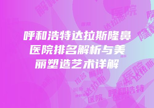 呼和浩特达拉斯隆鼻医院排名解析与美丽塑造艺术详解