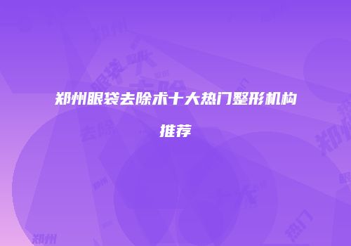 郑州眼袋去除术十大热门整形机构推荐