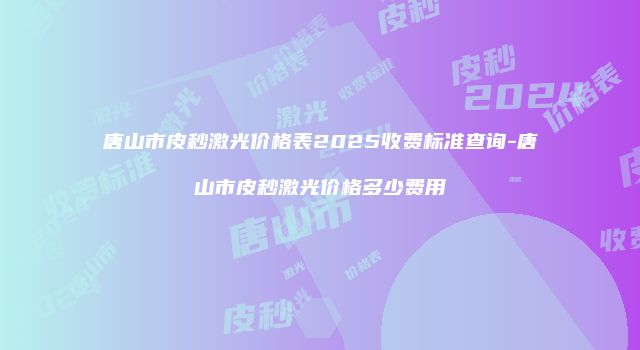 唐山市皮秒激光价格表2025收费标准查询-唐山市皮秒激光价格多少费用