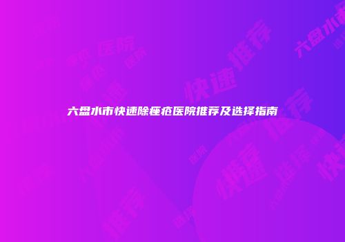 六盘水市快速除痤疮医院推荐及选择指南