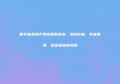 四平唯美医疗美容整形医院：亲民价格，专业服务，塑造美丽新风尚