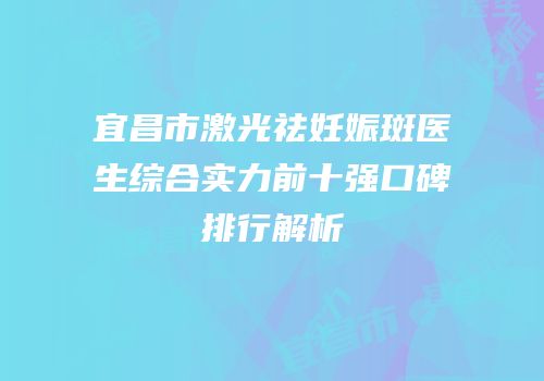 宜昌市激光祛妊娠斑医生综合实力前十强口碑排行解析