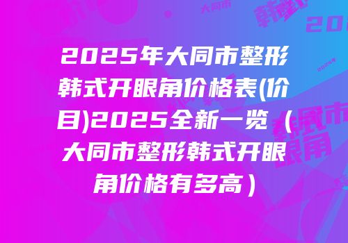 2025年大同市整形韩式开眼角价格表(价目)2025全新一览（大同市整形韩式开眼角价格有多高）