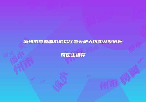 随州市鼻翼缩小术治疗鼻头肥大价格及整形医院医生推荐