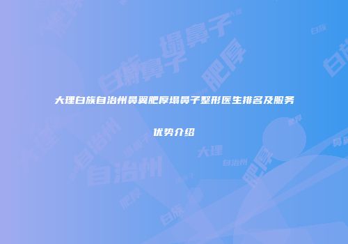 大理白族自治州鼻翼肥厚塌鼻子整形医生排名及服务优势介绍