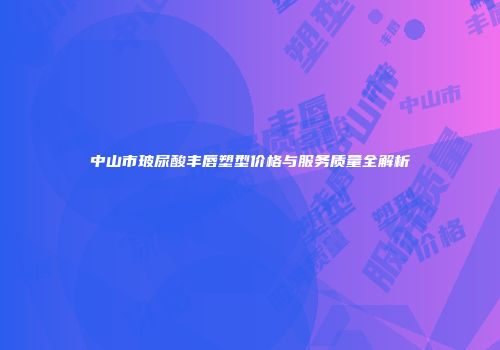 中山市玻尿酸丰唇塑型价格与服务质量全解析