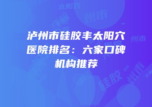 泸州市硅胶丰太阳穴医院排名：六家口碑机构推荐