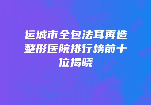 运城市全包法耳再造整形医院排行榜前十位揭晓