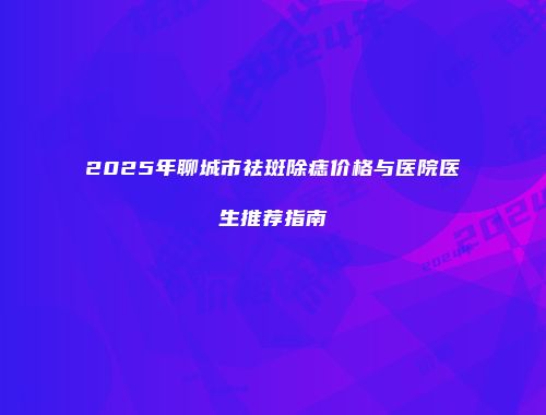2025年聊城市祛斑除痣价格与医院医生推荐指南