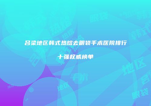 吕梁地区韩式热熔去眼袋手术医院排行十强权威榜单