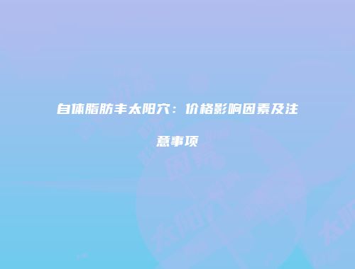 自体脂肪丰太阳穴：价格影响因素及注意事项