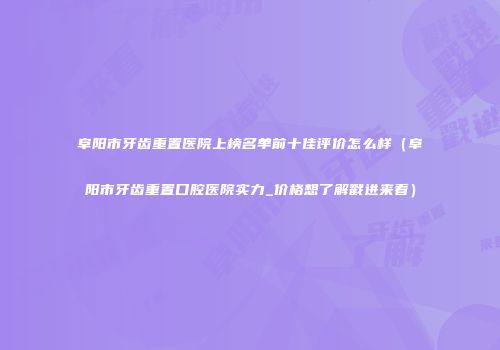 阜阳市牙齿重置医院上榜名单前十佳评价怎么样（阜阳市牙齿重置口腔医院实力_价格想了解戳进来看）