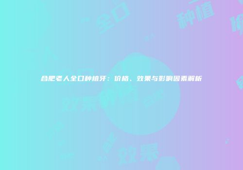 合肥老人全口种植牙：价格、效果与影响因素解析