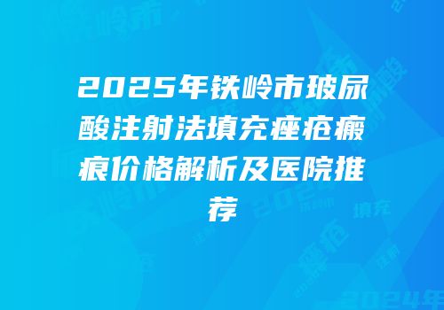 2025年铁岭市玻尿酸注射法填充痤疮瘢痕价格解析及医院推荐