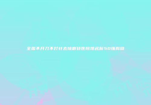 全国不开刀不打针去除眼袋医院排名前50强揭晓