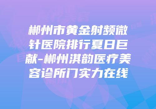 郴州市黄金射频微针医院排行夏日巨献-郴州淇韵医疗美容诊所门实力在线