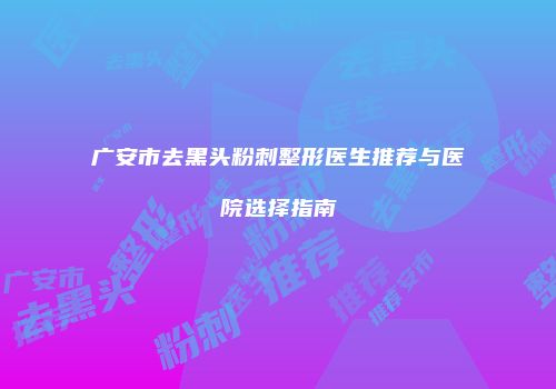 广安市去黑头粉刺整形医生推荐与医院选择指南