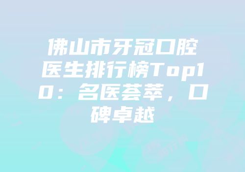 佛山市牙冠口腔医生排行榜Top10：名医荟萃，口碑卓越