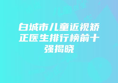 白城市儿童近视矫正医生排行榜前十强揭晓