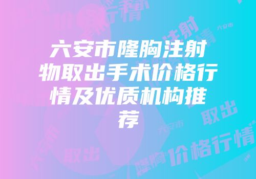 六安市隆胸注射物取出手术价格行情及优质机构推荐
