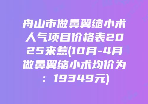 舟山市做鼻翼缩小术人气项目价格表2025来惹(10月-4月做鼻翼缩小术均价为：19349元)